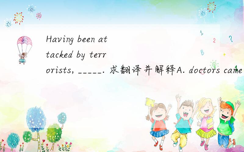 Having been attacked by terrorists, _____. 求翻译并解释A. doctors came to their rescue   B.the tall building collapsedC. an emergency measure was taken   D. warning were given to terrorists答案为B.求详细解释其他三项排除的原因!