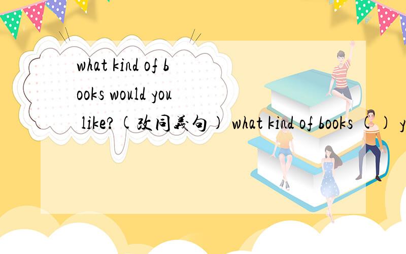 what kind of books would you like?(改同义句) what kind of books () you ()