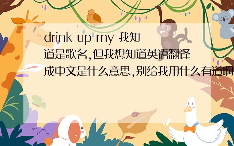 drink up my 我知道是歌名,但我想知道英语翻译成中文是什么意思,别给我用什么有道啊、金山啊的翻译,不行!