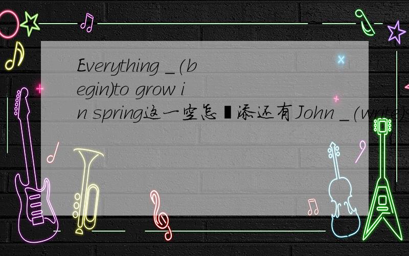 Everything _(begin)to grow in spring这一空怎麽添还有John _(write)something when I _(go)