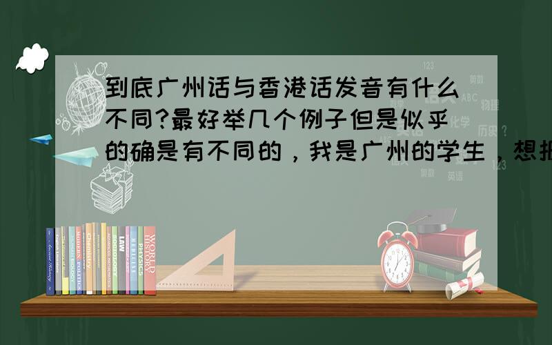 到底广州话与香港话发音有什么不同?最好举几个例子但是似乎的确是有不同的，我是广州的学生，想报香港的大学，不知道有没有语言上的障碍？