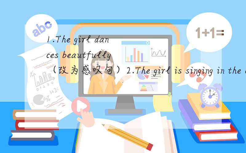 1.The girl dances beautfully（改为感叹句）2.The girl is singing in the classroom（改为否定句和一般疑问句）2.They are looking for bags（对画线部分提问,画线部分是“looking for bags“）