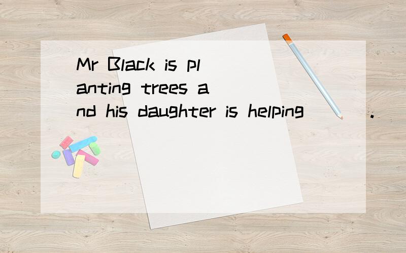 Mr Black is planting trees and his daughter is helping ___.