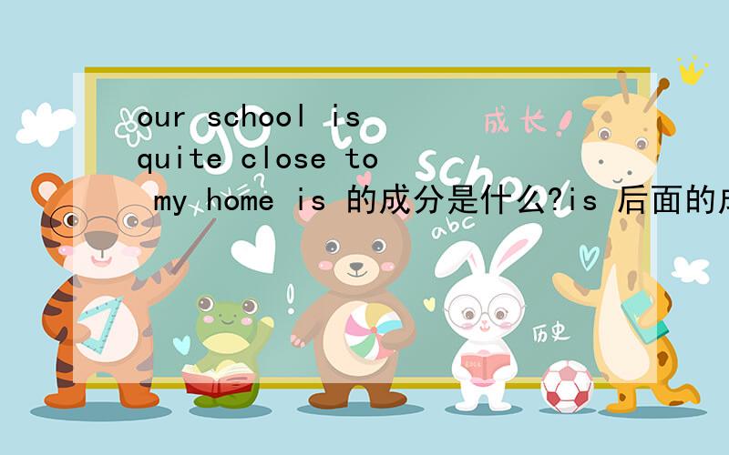 our school is quite close to my home is 的成分是什么?is 后面的成分是什么?...our school is quite close to my home is 的成分是什么?is 后面的成分是什么?求分析