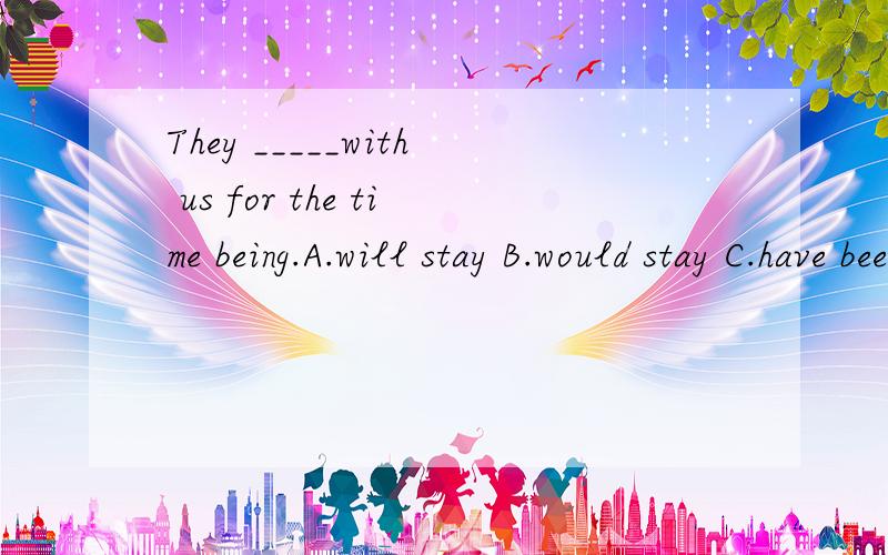 They _____with us for the time being.A.will stay B.would stay C.have been staying D.will be stayin