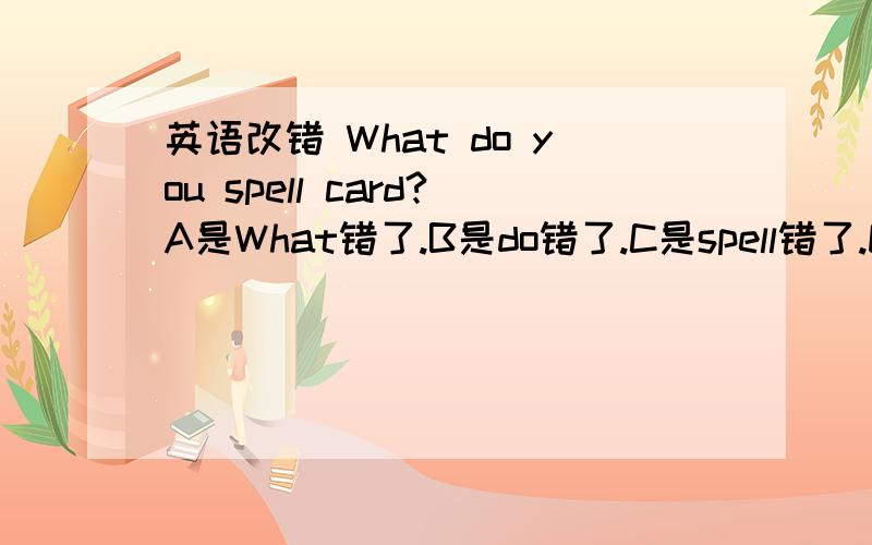 英语改错 What do you spell card?A是What错了.B是do错了.C是spell错了.D是card错了.错那个?应改为什么?