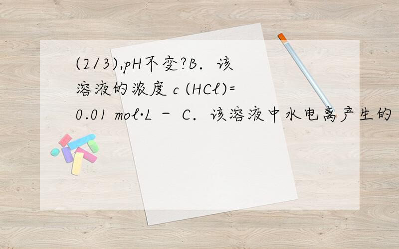 (2/3),pH不变?B．该溶液的浓度 c (HCl)=0.01 mol·L － C．该溶液中水电离产生的 c (H ＋ )=10 － 10