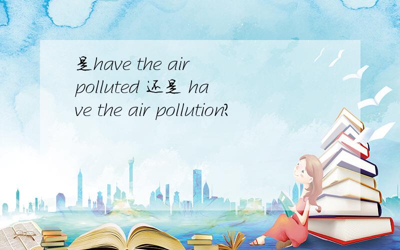 是have the air polluted 还是 have the air pollution?