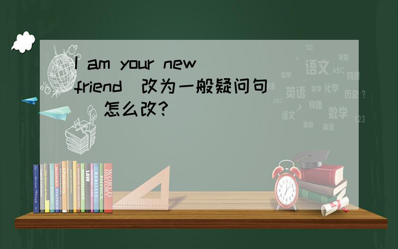 I am your new friend(改为一般疑问句） 怎么改?