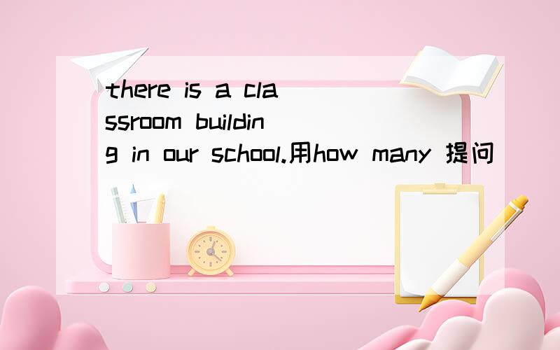 there is a classroom building in our school.用how many 提问