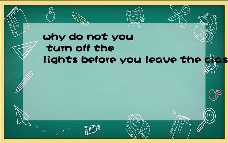 why do not you turn off the lights before you leave the classroom?（改为同意句）— —you turn off the lights before —the classroom?