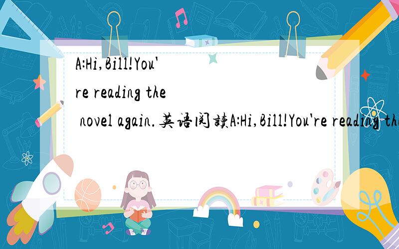 A:Hi,Bill!You're reading the novel again.英语阅读A:Hi,Bill!You're reading the novel again.B:Yes,Tom.I'll never be tired of it.A:______________ B:three times.Every time I read it,I can always learn something new.A:Really?________________?B:Charles