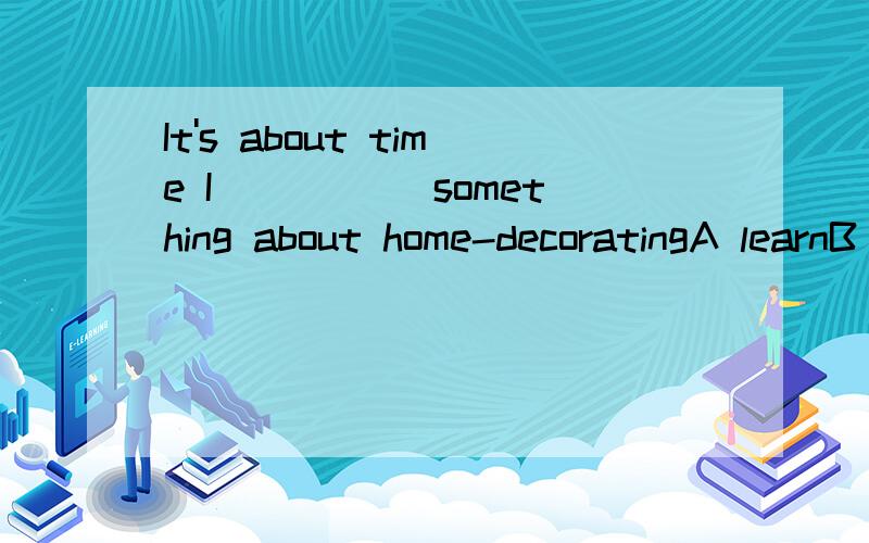 It's about time I _____something about home-decoratingA learnB learnedC have learnedD should learn
