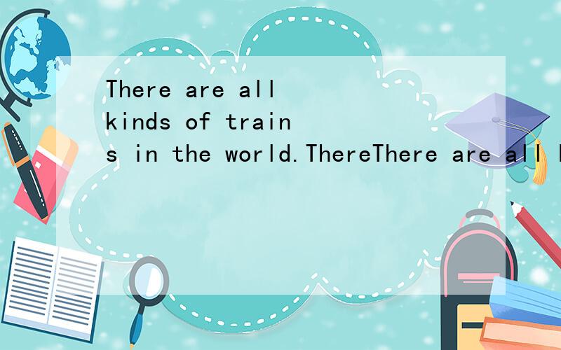 There are all kinds of trains in the world.ThereThere are all kinds of trains in the world.There are trains to carry people,and trains to carry animals or other things.There are fast trains and slow ones.Some trains go through hills.  In big cities,t