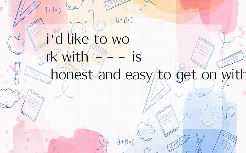 i'd like to work with --- is honest and easy to get on with为什么who 不行?一定要whoever 意思都可以说得通啊a.我喜欢跟诚实的人工作b.只要是诚实的人我都喜欢跟他工作