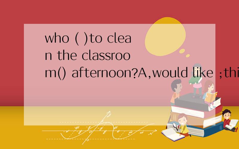 who ( )to clean the classroom() afternoon?A,would like ;this B will;tomorrow Cwant; this