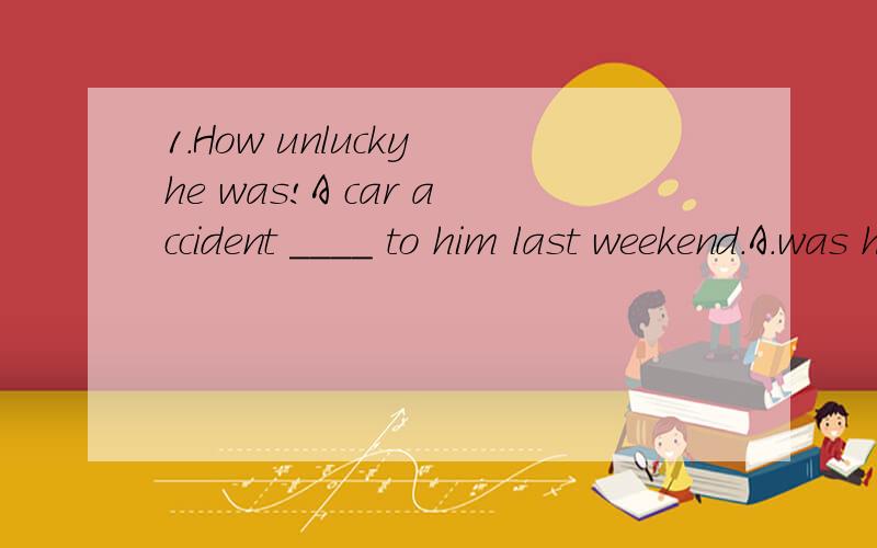 1.How unlucky he was!A car accident ____ to him last weekend.A.was happened B.had happened C.happend D.was happening2.-Have you ever been to Shanghai?-Yes.I ___ there with my father last year.A.went B.have been C.have gone D.go