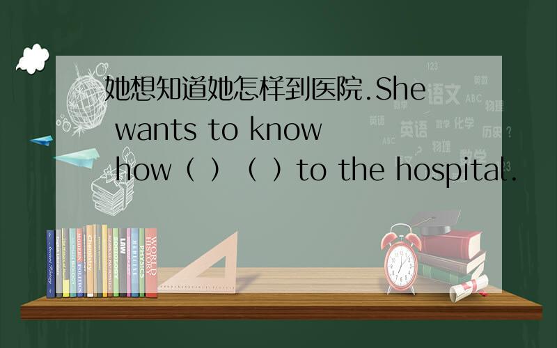 她想知道她怎样到医院.She wants to know how（ ）（ ）to the hospital.