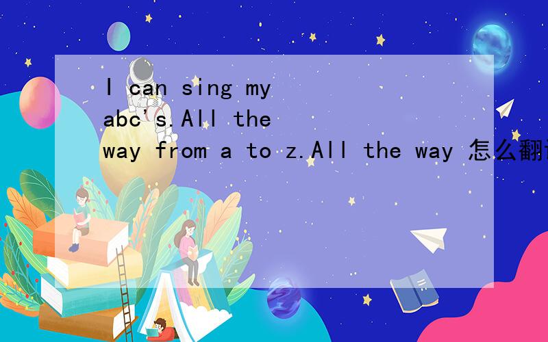 I can sing my abc's.All the way from a to z.All the way 怎么翻译,啥意思．