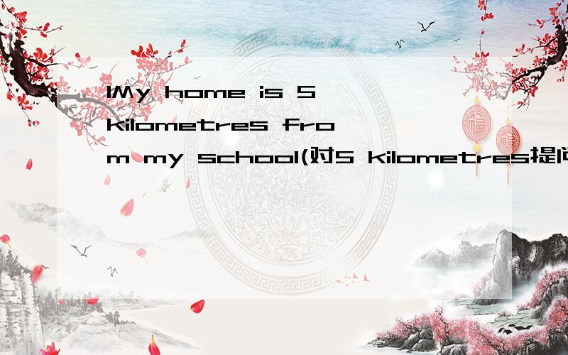 1My home is 5 kilometres from my school(对5 kilometres提问)拜托各位大神