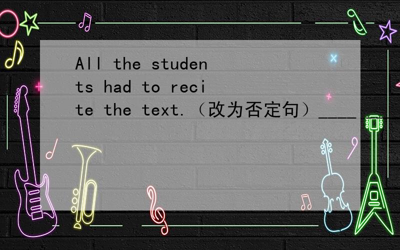 All the students had to recite the text.（改为否定句）____ ____the students ____ _____recite the text.