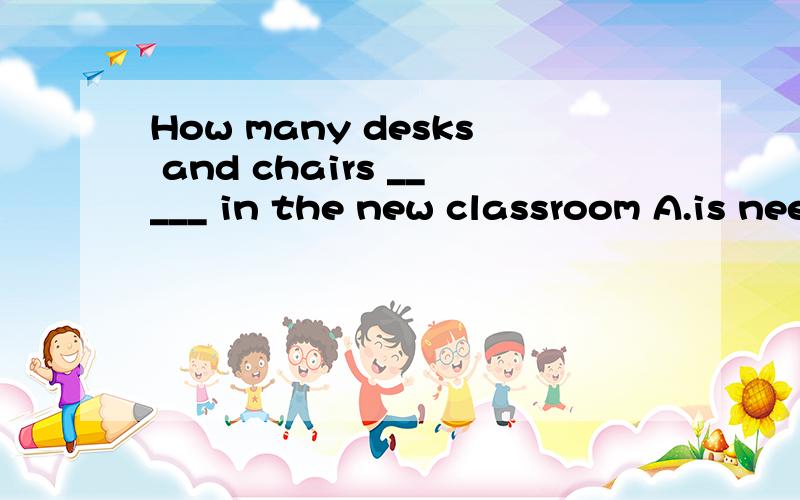 How many desks and chairs _____ in the new classroom A.is needed B.will be needed