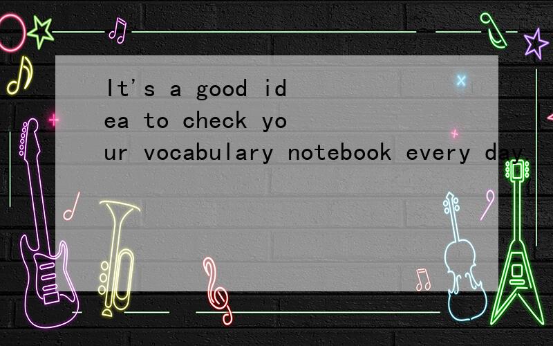 It's a good idea to check your vocabulary notebook every day.