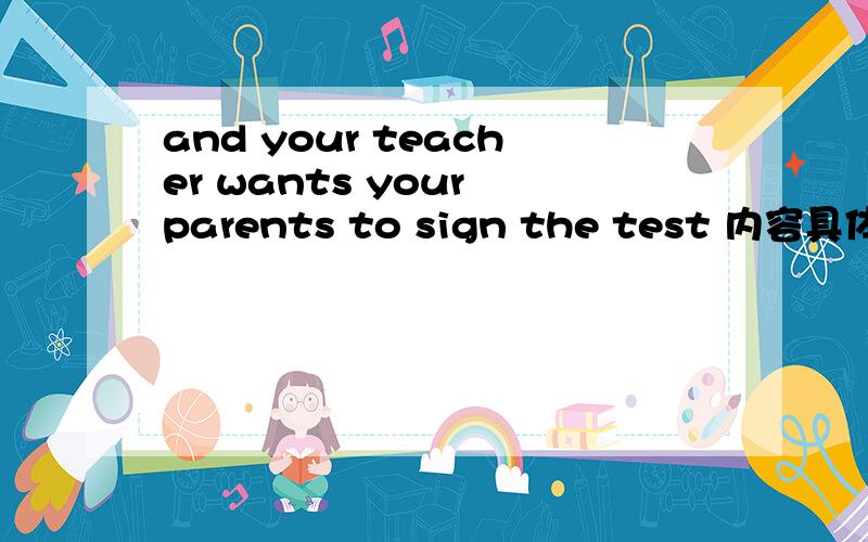 and your teacher wants your parents to sign the test 内容具体,如果好的话奖励分很多的哦!