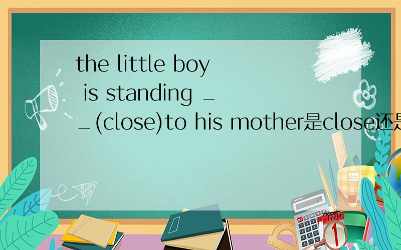 the little boy is standing __(close)to his mother是close还是closely?