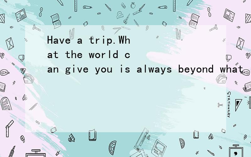 Have a trip.What the world can give you is always beyond what runs wild in y