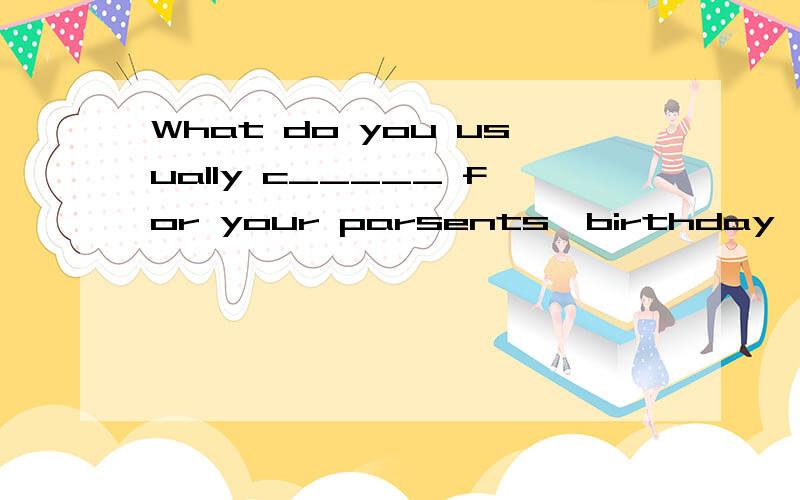 What do you usually c_____ for your parsents'birthday