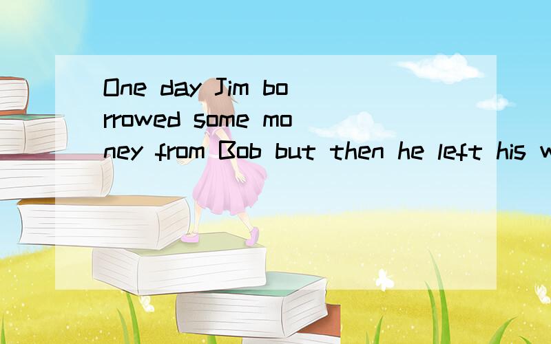 One day Jim borrowed some money from Bob but then he left his work and went to another town,so he didn’t give back the money.翻译