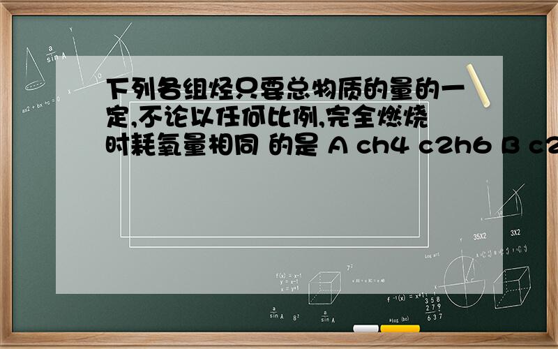 下列各组烃只要总物质的量的一定,不论以任何比例,完全燃烧时耗氧量相同 的是 A ch4 c2h6 B c2h4,c3下列各组烃只要总物质的量的一定,不论以任何比例,完全燃烧时耗氧量相同 的是A ch4 c2h6 B c2h4,c